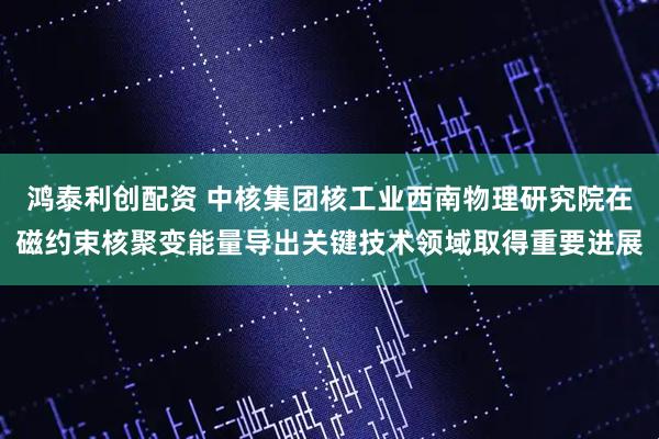 鸿泰利创配资 中核集团核工业西南物理研究院在磁约束核聚变能量导出关键技术领域取得重要进展