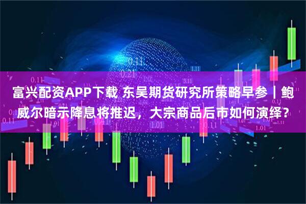 富兴配资APP下载 东吴期货研究所策略早参｜鲍威尔暗示降息将推迟，大宗商品后市如何演绎？