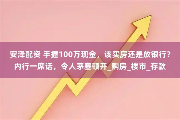 安泽配资 手握100万现金，该买房还是放银行？内行一席话，令人茅塞顿开_购房_楼市_存款