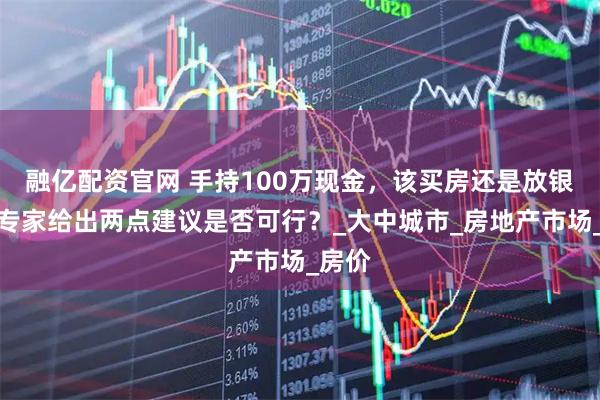 融亿配资官网 手持100万现金，该买房还是放银行？专家给出两点建议是否可行？_大中城市_房地产市场_房价