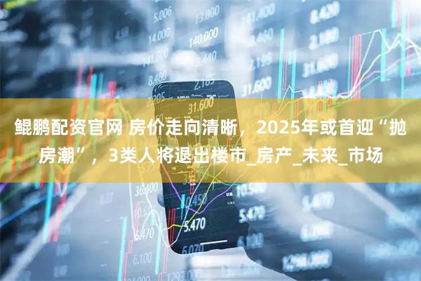 鲲鹏配资官网 房价走向清晰，2025年或首迎“抛房潮”，3类人将退出楼市_房产_未来_市场