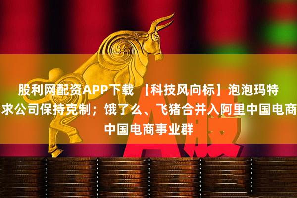 股利网配资APP下载 【科技风向标】泡泡玛特王宁要求公司保持克制；饿了么、飞猪合并入阿里中国电商事业群