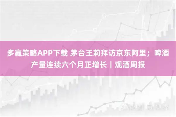 多赢策略APP下载 茅台王莉拜访京东阿里；啤酒产量连续六个月正增长｜观酒周报