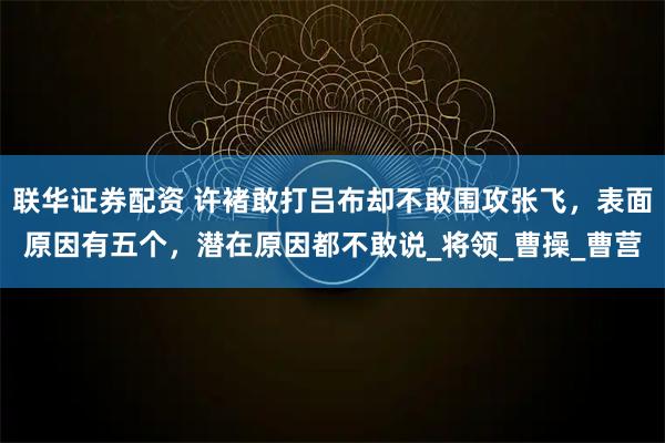 联华证券配资 许褚敢打吕布却不敢围攻张飞，表面原因有五个，潜在原因都不敢说_将领_曹操_曹营