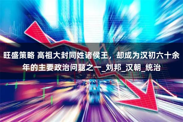 旺盛策略 高祖大封同姓诸侯王，却成为汉初六十余年的主要政治问题之一_刘邦_汉朝_统治