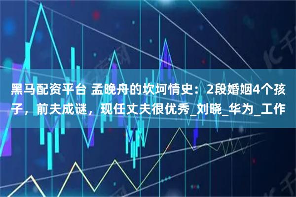 黑马配资平台 孟晚舟的坎坷情史:2段婚姻4个孩子,前夫成谜,现任丈夫很优秀_刘晓_华为_工作