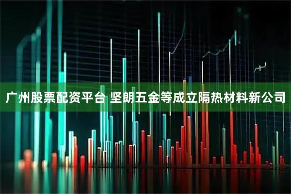 广州股票配资平台 坚朗五金等成立隔热材料新公司
