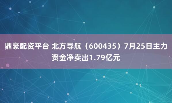 鼎豪配资平台 北方导航（600435）7月25日主力资金净卖出1.79亿元