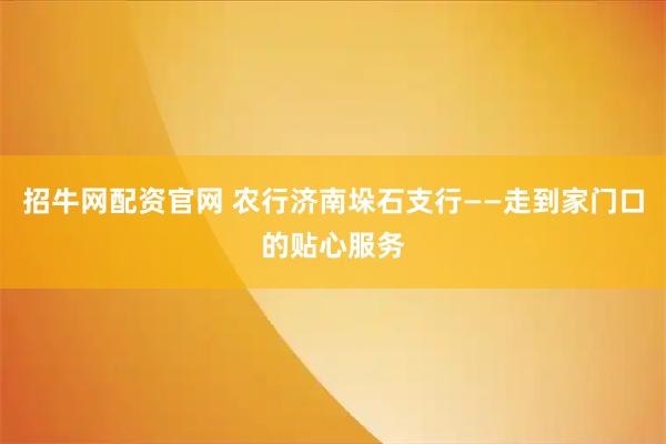 招牛网配资官网 农行济南垛石支行——走到家门口的贴心服务