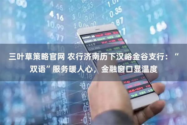三叶草策略官网 农行济南历下汉峪金谷支行：“双语”服务暖人心，金融窗口显温度