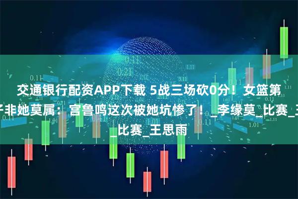 交通银行配资APP下载 5战三场砍0分！女篮第一混子非她莫属：宫鲁鸣这次被她坑惨了！_李缘莫_比赛_王思雨