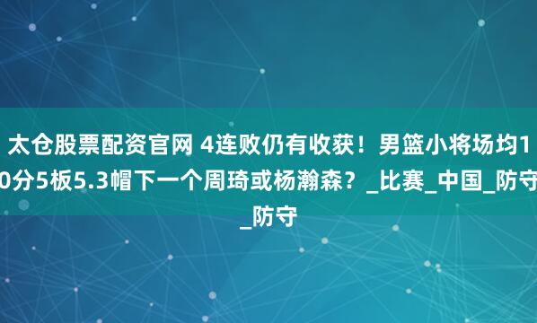 太仓股票配资官网 4连败仍有收获！男篮小将场均10分5板5.3帽下一个周琦或杨瀚森？_比赛_中国_防守