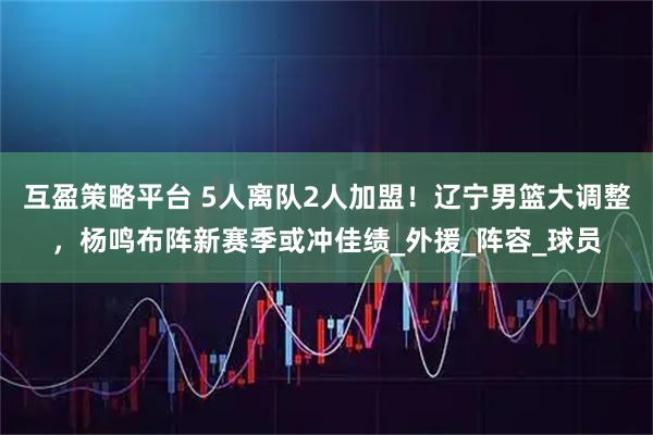 互盈策略平台 5人离队2人加盟!辽宁男篮大调整,杨鸣布阵新赛季或冲佳绩_外援_阵容_球员