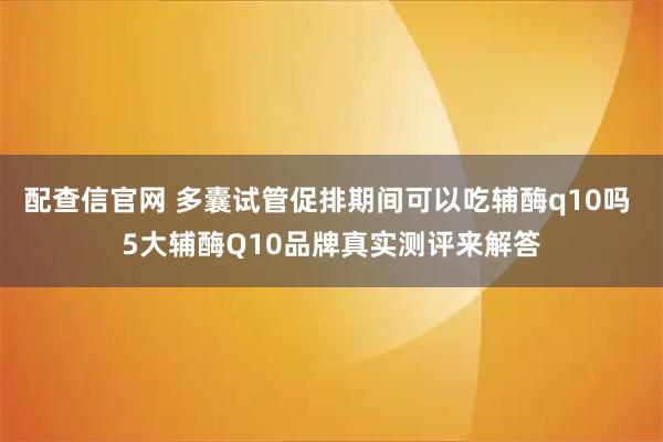 配查信官网 多囊试管促排期间可以吃辅酶q10吗 5大辅酶Q10品牌真实测评来解答