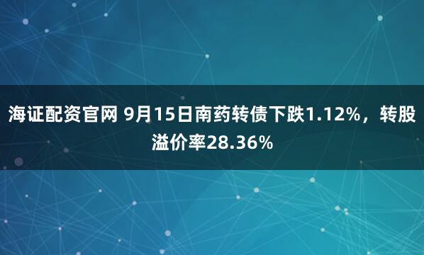 海证配资官网 9月15日南药转债下跌1.12%，转股溢价率28.36%