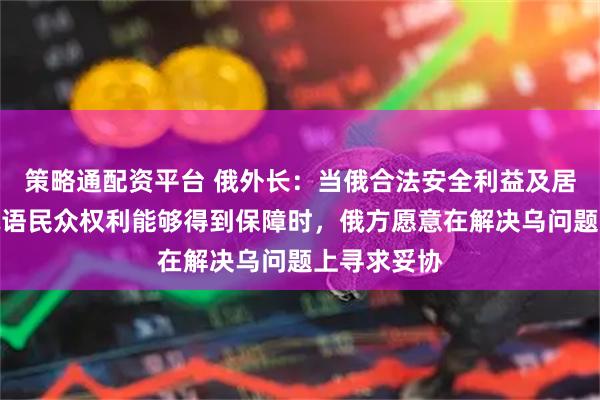 策略通配资平台 俄外长：当俄合法安全利益及居住在乌的俄语民众权利能够得到保障时，俄方愿意在解决乌问题上寻求妥协