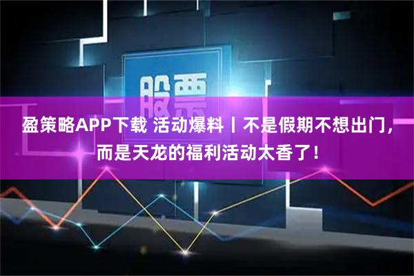 盈策略APP下载 活动爆料丨不是假期不想出门,而是天龙的福利活动太香了!