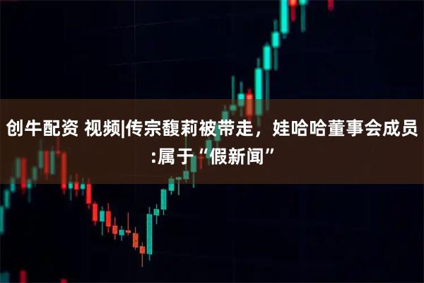 创牛配资 视频|传宗馥莉被带走，娃哈哈董事会成员:属于“假新闻”
