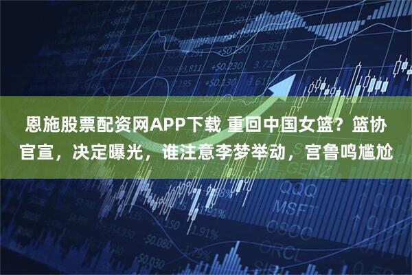 恩施股票配资网APP下载 重回中国女篮？篮协官宣，决定曝光，谁注意李梦举动，宫鲁鸣尴尬