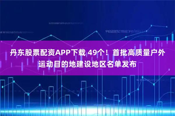 丹东股票配资APP下载 49个!首批高质量户外运动目的地建设地区名单发布