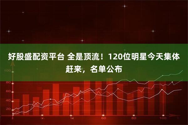 好股盛配资平台 全是顶流！120位明星今天集体赶来，名单公布