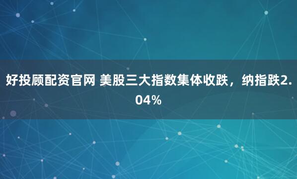好投顾配资官网 美股三大指数集体收跌，纳指跌2.04%