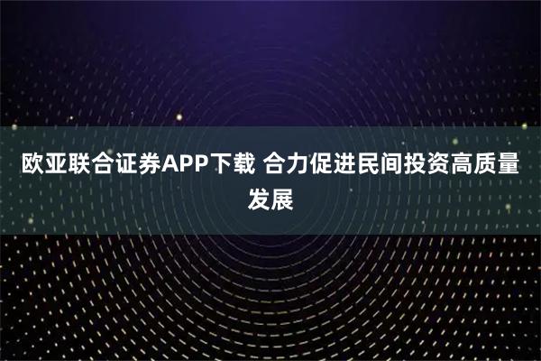欧亚联合证券APP下载 合力促进民间投资高质量发展