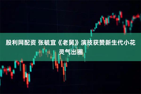 股利网配资 张毓宜《老舅》演技获赞新生代小花灵气出圈