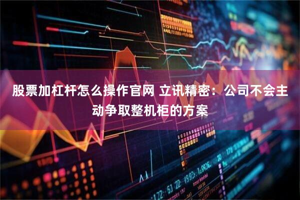 股票加杠杆怎么操作官网 立讯精密：公司不会主动争取整机柜的方案