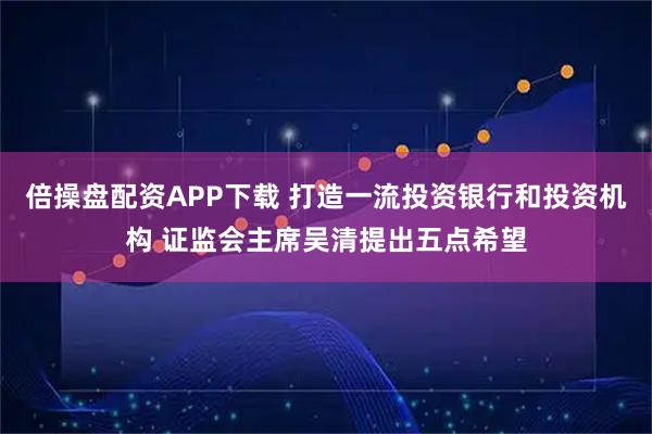 倍操盘配资APP下载 打造一流投资银行和投资机构 证监会主席吴清提出五点希望