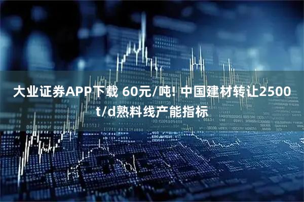 大业证券APP下载 60元/吨! 中国建材转让2500t/d熟料线产能指标