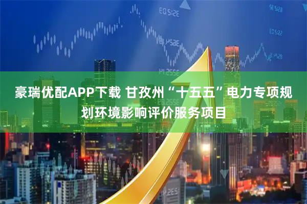 豪瑞优配APP下载 甘孜州“十五五”电力专项规划环境影响评价服务项目