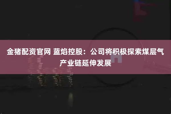 金猪配资官网 蓝焰控股：公司将积极探索煤层气产业链延伸发展