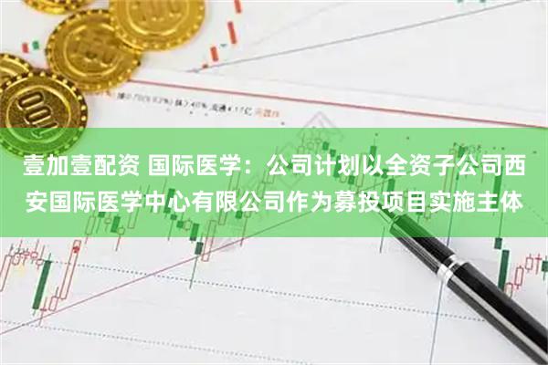 壹加壹配资 国际医学：公司计划以全资子公司西安国际医学中心有限公司作为募投项目实施主体