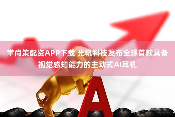 掌尚策配资APP下载 光帆科技发布全球首款具备视觉感知能力的主动式AI耳机