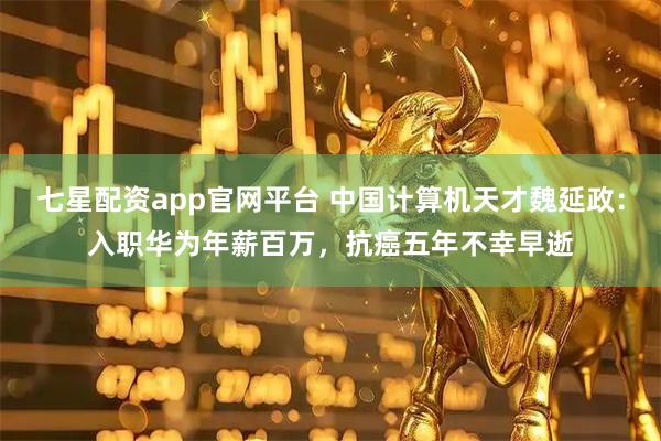 七星配资app官网平台 中国计算机天才魏延政：入职华为年薪百万，抗癌五年不幸早逝