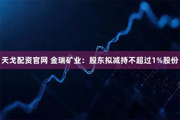 天戈配资官网 金瑞矿业：股东拟减持不超过1%股份