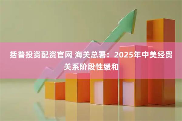 括普投资配资官网 海关总署：2025年中美经贸关系阶段性缓和