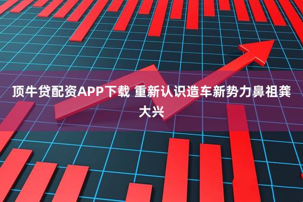 顶牛贷配资APP下载 重新认识造车新势力鼻祖龚大兴