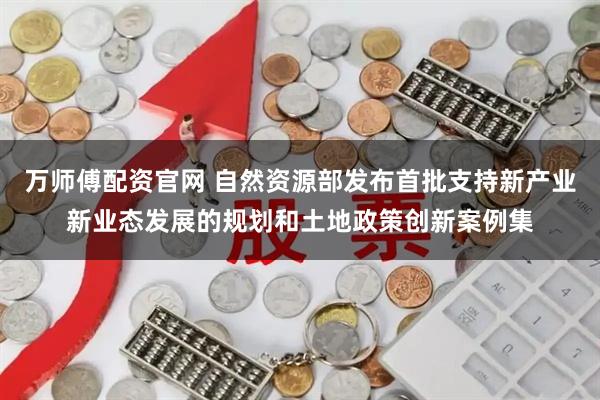 万师傅配资官网 自然资源部发布首批支持新产业新业态发展的规划和土地政策创新案例集