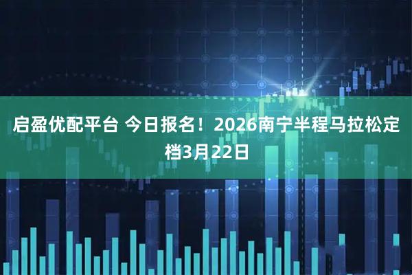 启盈优配平台 今日报名！2026南宁半程马拉松定档3月22日