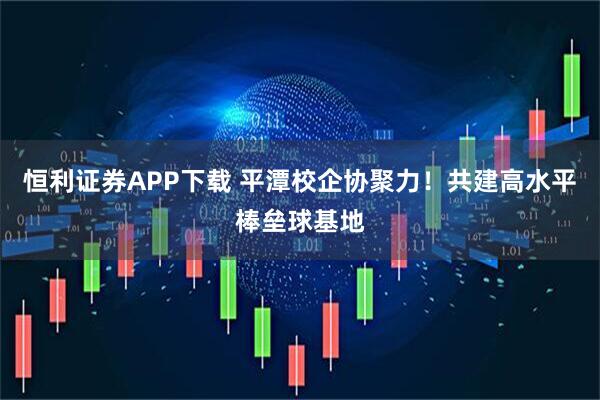 恒利证券APP下载 平潭校企协聚力！共建高水平棒垒球基地