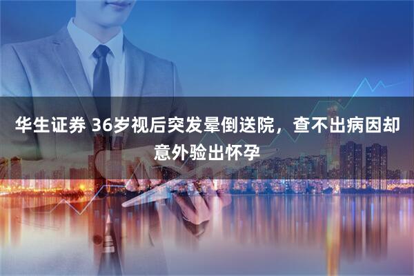 华生证券 36岁视后突发晕倒送院，查不出病因却意外验出怀孕