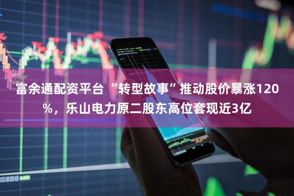 富余通配资平台 “转型故事”推动股价暴涨120%，乐山电力原二股东高位套现近3亿