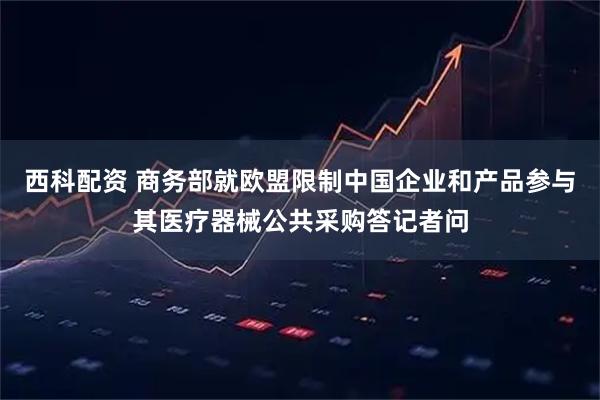 西科配资 商务部就欧盟限制中国企业和产品参与其医疗器械公共采购答记者问