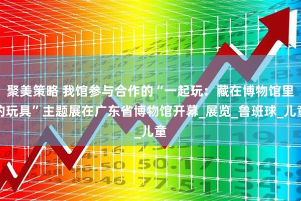 聚美策略 我馆参与合作的“一起玩：藏在博物馆里的玩具”主题展在广东省博物馆开幕_展览_鲁班球_儿童