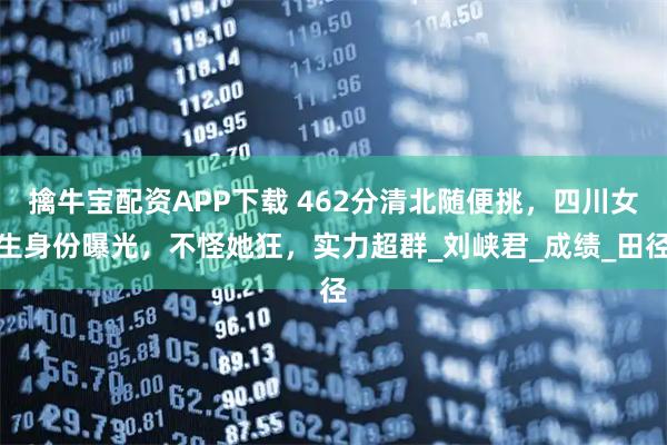 擒牛宝配资APP下载 462分清北随便挑，四川女生身份曝光，不怪她狂，实力超群_刘峡君_成绩_田径