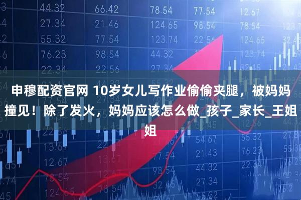 申穆配资官网 10岁女儿写作业偷偷夹腿，被妈妈撞见！除了发火，妈妈应该怎么做_孩子_家长_王姐