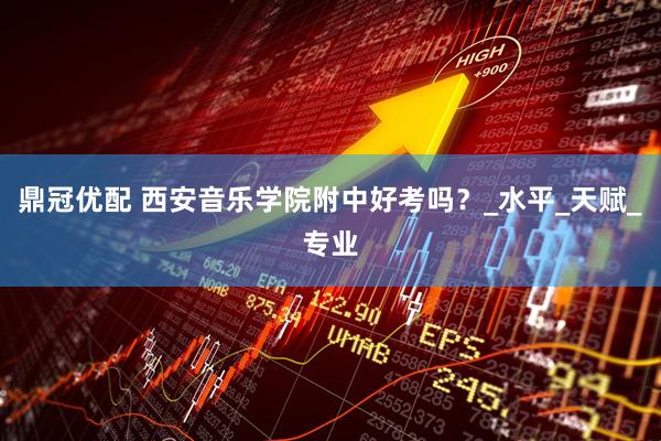 鼎冠优配 西安音乐学院附中好考吗？_水平_天赋_专业