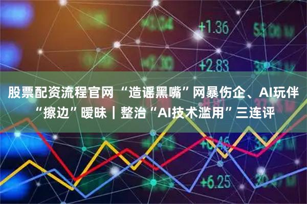 股票配资流程官网 “造谣黑嘴”网暴伤企、AI玩伴“擦边”暧昧｜整治“AI技术滥用”三连评